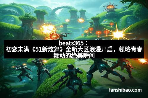 beats365：初恋未满《51新炫舞》全新大区浪漫开启，领略青春舞动的绝美瞬间